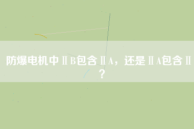 防爆電機中ⅡB包含ⅡA，還是ⅡA包含ⅡB？